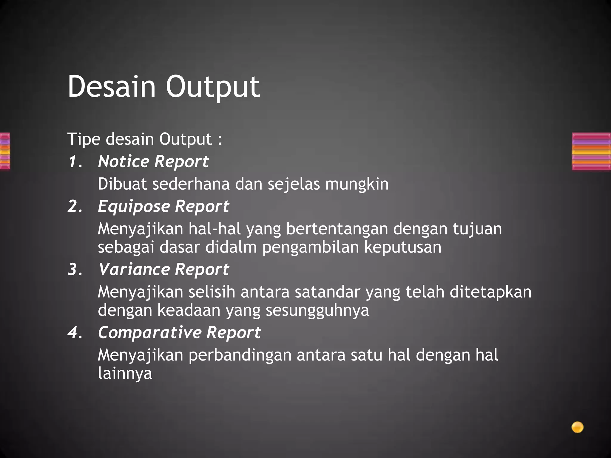 Desain Output
Tipe desain Output :
1. Notice Report
Dibuat sederhana dan sejelas mungkin
2. Equipose Report
Menyajikan hal-hal yang bertentangan dengan tujuan
sebagai dasar didalm pengambilan keputusan
3. Variance Report
Menyajikan selisih antara satandar yang telah ditetapkan
dengan keadaan yang sesungguhnya
4. Comparative Report
Menyajikan perbandingan antara satu hal dengan hal
lainnya

 