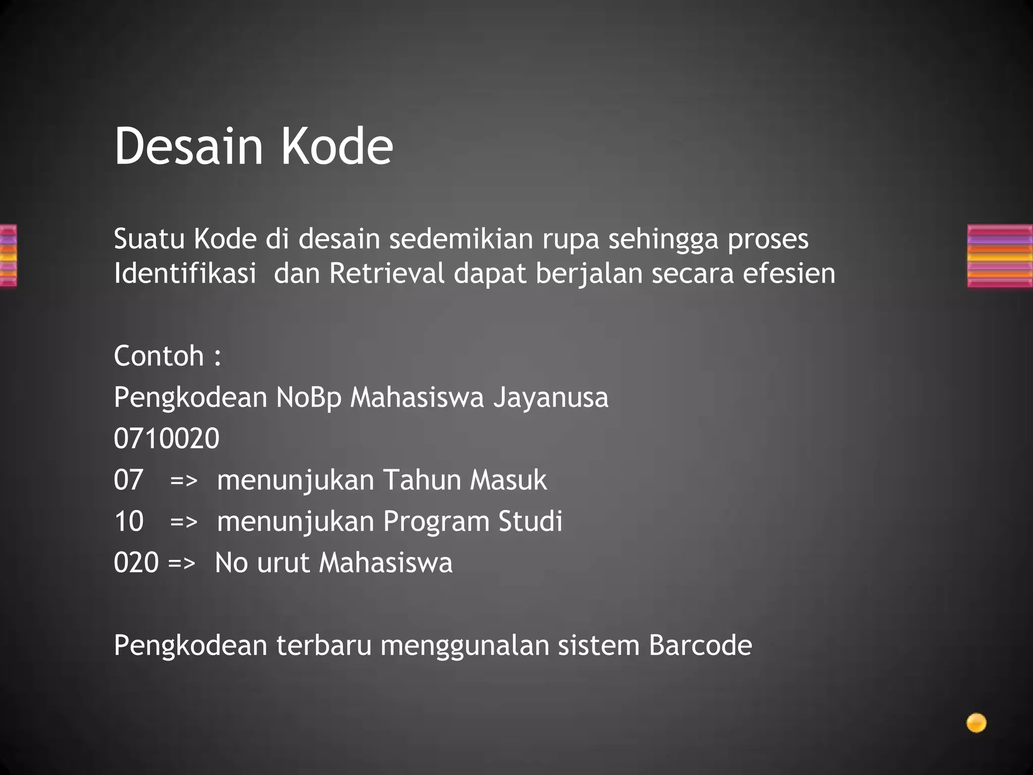 Desain Kode
Suatu Kode di desain sedemikian rupa sehingga proses
Identifikasi dan Retrieval dapat berjalan secara efesien
Contoh :
Pengkodean NoBp Mahasiswa Jayanusa
0710020
07 => menunjukan Tahun Masuk
10 => menunjukan Program Studi
020 => No urut Mahasiswa
Pengkodean terbaru menggunalan sistem Barcode

 