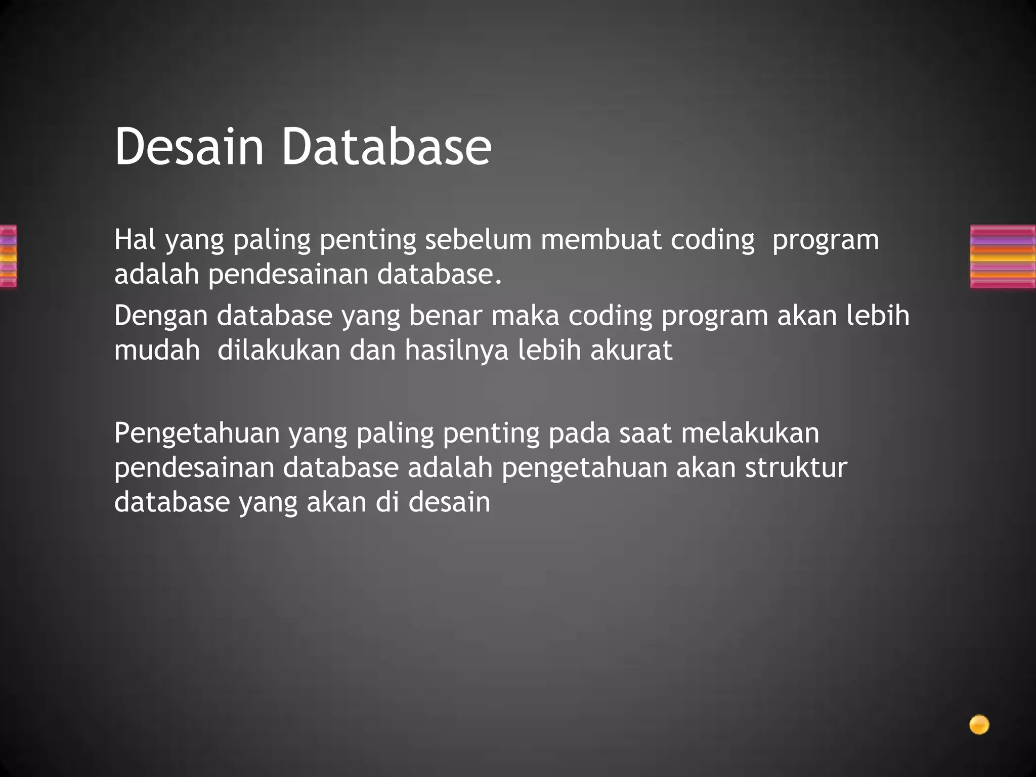 Desain Database
Hal yang paling penting sebelum membuat coding program
adalah pendesainan database.
Dengan database yang benar maka coding program akan lebih
mudah dilakukan dan hasilnya lebih akurat
Pengetahuan yang paling penting pada saat melakukan
pendesainan database adalah pengetahuan akan struktur
database yang akan di desain

 