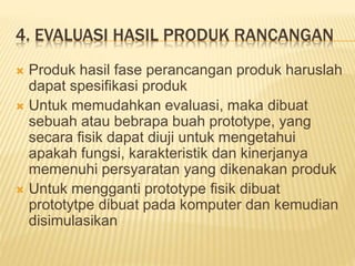 4. EVALUASI HASIL PRODUK RANCANGAN
 Produk hasil fase perancangan produk haruslah
dapat spesifikasi produk
 Untuk memudahkan evaluasi, maka dibuat
sebuah atau bebrapa buah prototype, yang
secara fisik dapat diuji untuk mengetahui
apakah fungsi, karakteristik dan kinerjanya
memenuhi persyaratan yang dikenakan produk
 Untuk mengganti prototype fisik dibuat
prototytpe dibuat pada komputer dan kemudian
disimulasikan
 