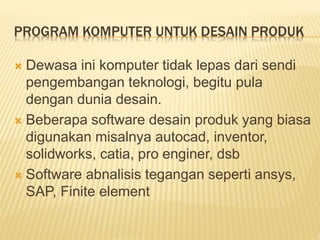 PROGRAM KOMPUTER UNTUK DESAIN PRODUK
 Dewasa ini komputer tidak lepas dari sendi
pengembangan teknologi, begitu pula
dengan dunia desain.
 Beberapa software desain produk yang biasa
digunakan misalnya autocad, inventor,
solidworks, catia, pro enginer, dsb
 Software abnalisis tegangan seperti ansys,
SAP, Finite element
 