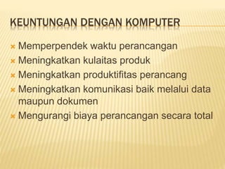 KEUNTUNGAN DENGAN KOMPUTER
 Memperpendek waktu perancangan
 Meningkatkan kulaitas produk
 Meningkatkan produktifitas perancang
 Meningkatkan komunikasi baik melalui data
maupun dokumen
 Mengurangi biaya perancangan secara total
 