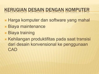 KERUGIAN DESAIN DENGAN KOMPUTER
 Harga komputer dan software yang mahal
 Biaya maintenance
 Biaya training
 Kehilangan produktifitas pada saat transisi
dari desain konvensional ke penggunaan
CAD
 