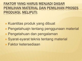 FAKTOR YANG HARUS MENJADI DASAR
PEMILIHAN MATERIAL DAN PEMILIHAN PROSES
PRODUKSI, MELIPUTI:
 Kuantitas produk yang dibuat
 Pengetahuajn tentang penggunaan material
 Pengetahuan dan pengalaman
 Syarat-syarat teknis tentang material
 Faktor ketersediaan
 