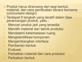  Produk harus dirancang dari segi bentuk,
material, dan cara pembuatan secara bersama
(concureant design)
 Terdapat 9 langkah yang iteratif dalam fase
perancangan produk, yaitu :
1. Mencari produk jadi yang tersedia
2. Mamilih material dan teknik produksi
3. Mendalami keterbatasan ruang
4. Mengidentifikasi komponen
5. Mengembangkan interface
6. Pemberian bentuk
7. Evaluasi
8. Perbaikan material dan cara produksi
9. Perbaikan bentuk
 