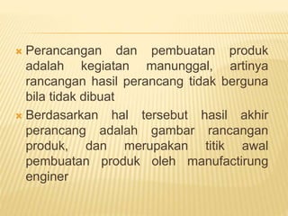  Perancangan dan pembuatan produk
adalah kegiatan manunggal, artinya
rancangan hasil perancang tidak berguna
bila tidak dibuat
 Berdasarkan hal tersebut hasil akhir
perancang adalah gambar rancangan
produk, dan merupakan titik awal
pembuatan produk oleh manufactirung
enginer
 