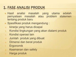 1. FASE ANALISI PRODUK
 Hasil analisi masalah yang utama adalah
pernyataan masalah atau problem statemen
tentang produk baru
 Spesifikasi produk mengandung :
a. kinerja yang harus dicapai
b. Kondisi lingkungan yang akan dialami produk
c. Kondisi operasi lain
d. Jumlah produk yang dibuat
e. Dimensi dan berat produk
f. Ergonomik
g. Keamanan dan safety
h. Harga produk
 