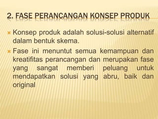 2. FASE PERANCANGAN KONSEP PRODUK
 Konsep produk adalah solusi-solusi alternatif
dalam bentuk skema.
 Fase ini menuntut semua kemampuan dan
kreatifitas perancangan dan merupakan fase
yang sangat memberi peluang untuk
mendapatkan solusi yang abru, baik dan
original
 