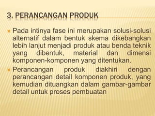 3. PERANCANGAN PRODUK
 Pada intinya fase ini merupakan solusi-solusi
alternatif dalam bentuk skema dikebangkan
lebih lanjut menjadi produk atau benda teknik
yang dibentuk, material dan dimensi
komponen-komponen yang ditentukan.
 Perancangan produk diakhiri dengan
perancangan detail komponen produk, yang
kemudian dituangkan dalam gambar-gambar
detail untuk proses pembuatan
 