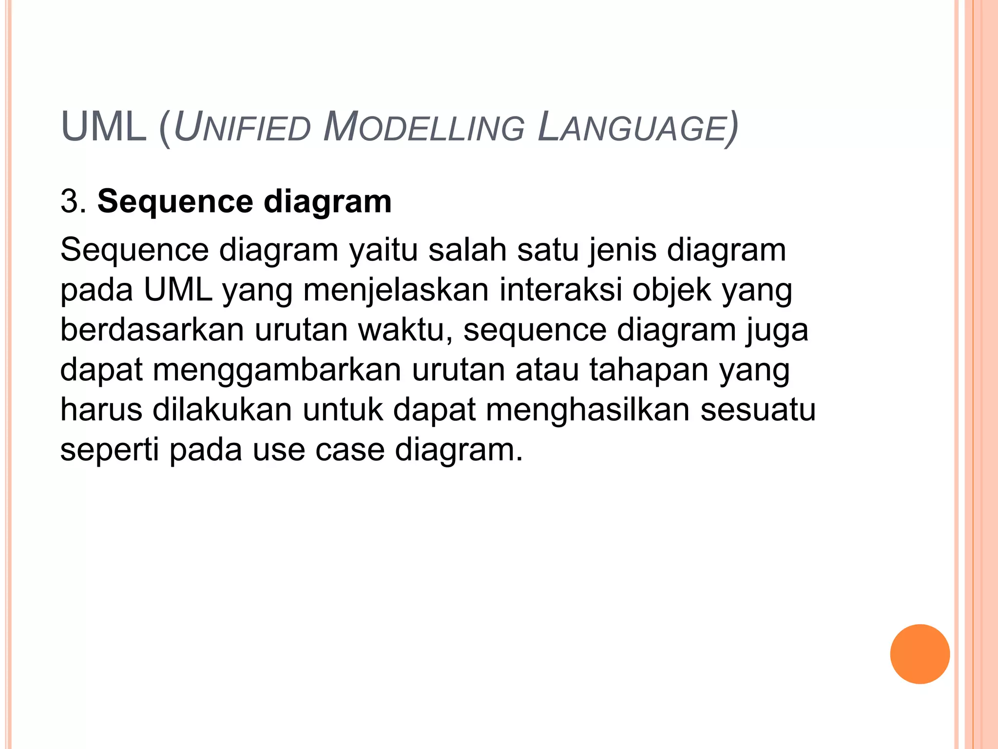UML (UNIFIED MODELLING LANGUAGE)
3. Sequence diagram
Sequence diagram yaitu salah satu jenis diagram
pada UML yang menjelaskan interaksi objek yang
berdasarkan urutan waktu, sequence diagram juga
dapat menggambarkan urutan atau tahapan yang
harus dilakukan untuk dapat menghasilkan sesuatu
seperti pada use case diagram.
 