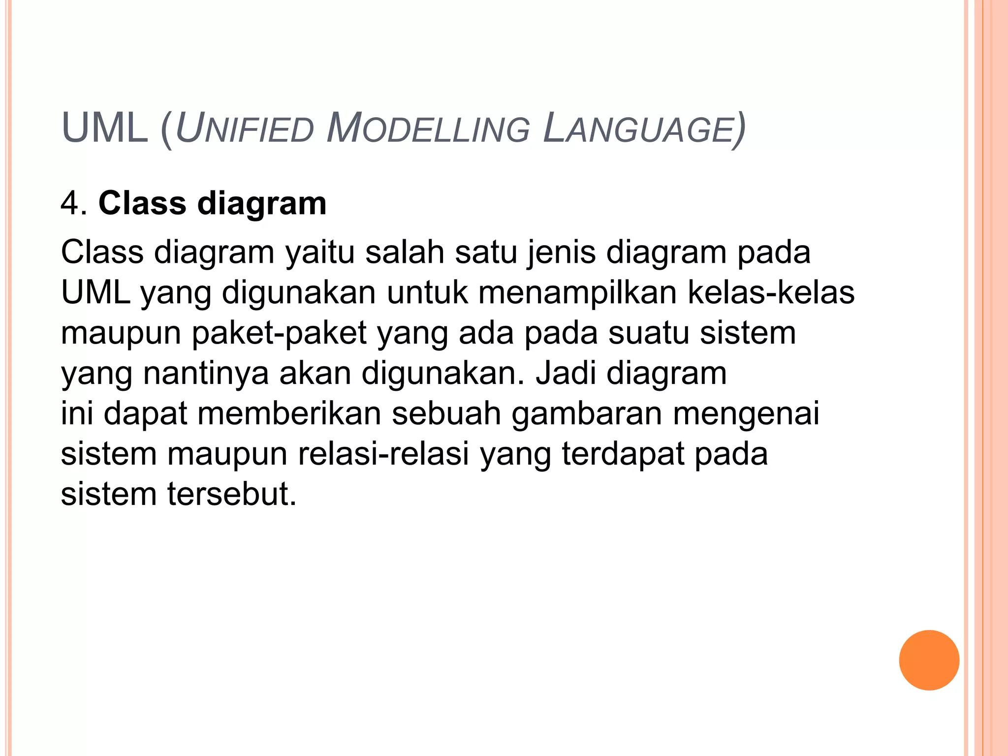 UML (UNIFIED MODELLING LANGUAGE)
4. Class diagram
Class diagram yaitu salah satu jenis diagram pada
UML yang digunakan untuk menampilkan kelas-kelas
maupun paket-paket yang ada pada suatu sistem
yang nantinya akan digunakan. Jadi diagram
ini dapat memberikan sebuah gambaran mengenai
sistem maupun relasi-relasi yang terdapat pada
sistem tersebut.
 