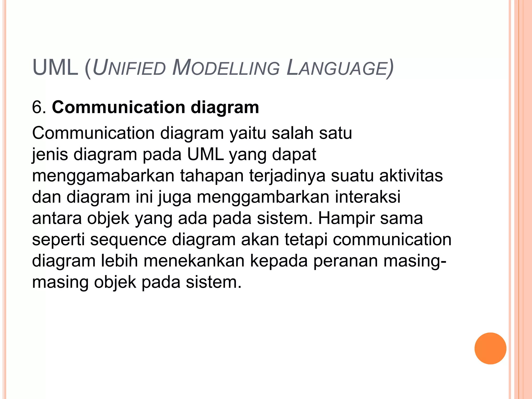 UML (UNIFIED MODELLING LANGUAGE)
6. Communication diagram
Communication diagram yaitu salah satu
jenis diagram pada UML yang dapat
menggamabarkan tahapan terjadinya suatu aktivitas
dan diagram ini juga menggambarkan interaksi
antara objek yang ada pada sistem. Hampir sama
seperti sequence diagram akan tetapi communication
diagram lebih menekankan kepada peranan masing-
masing objek pada sistem.
 