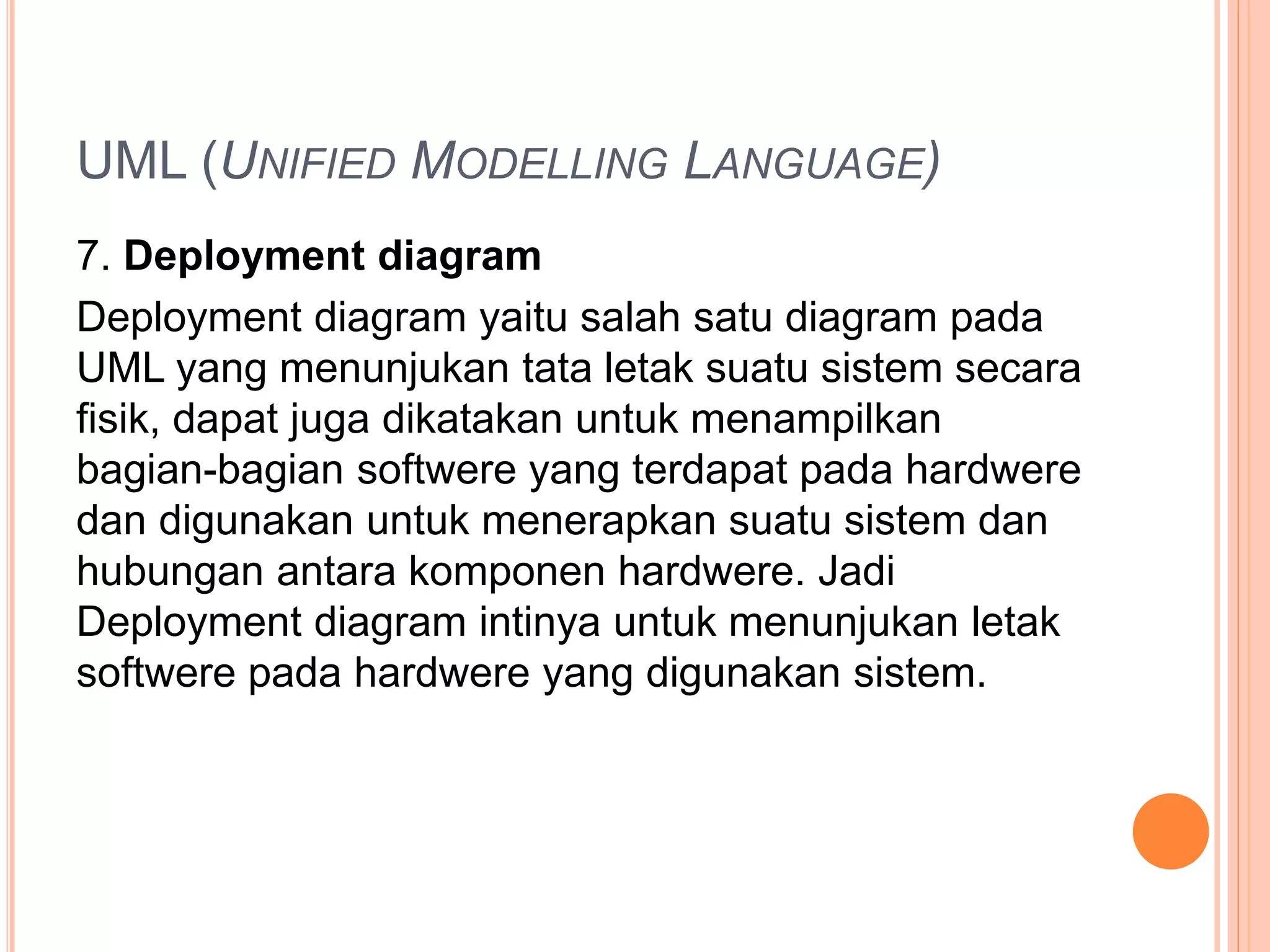 UML (UNIFIED MODELLING LANGUAGE)
7. Deployment diagram
Deployment diagram yaitu salah satu diagram pada
UML yang menunjukan tata letak suatu sistem secara
fisik, dapat juga dikatakan untuk menampilkan
bagian-bagian softwere yang terdapat pada hardwere
dan digunakan untuk menerapkan suatu sistem dan
hubungan antara komponen hardwere. Jadi
Deployment diagram intinya untuk menunjukan letak
softwere pada hardwere yang digunakan sistem.
 