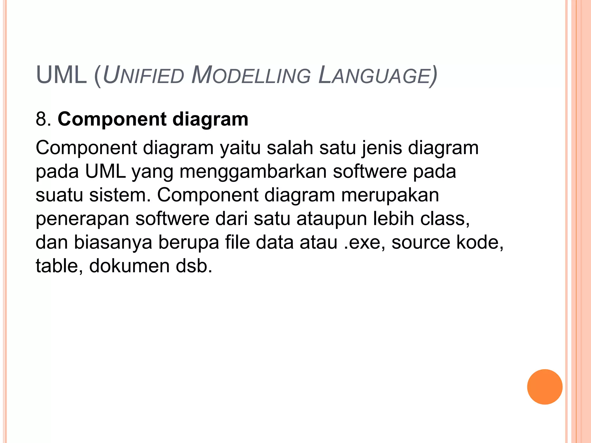 UML (UNIFIED MODELLING LANGUAGE)
8. Component diagram
Component diagram yaitu salah satu jenis diagram
pada UML yang menggambarkan softwere pada
suatu sistem. Component diagram merupakan
penerapan softwere dari satu ataupun lebih class,
dan biasanya berupa file data atau .exe, source kode,
table, dokumen dsb.
 