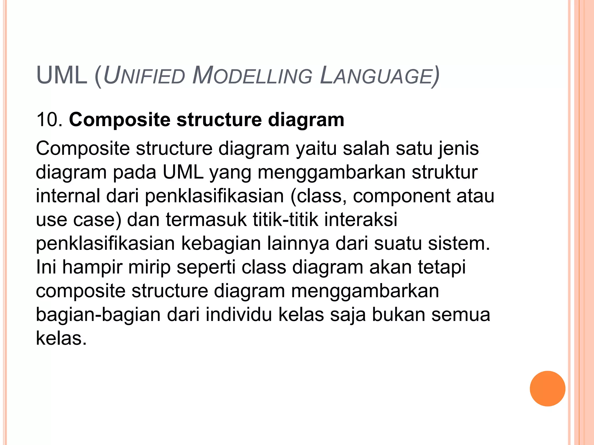UML (UNIFIED MODELLING LANGUAGE)
10. Composite structure diagram
Composite structure diagram yaitu salah satu jenis
diagram pada UML yang menggambarkan struktur
internal dari penklasifikasian (class, component atau
use case) dan termasuk titik-titik interaksi
penklasifikasian kebagian lainnya dari suatu sistem.
Ini hampir mirip seperti class diagram akan tetapi
composite structure diagram menggambarkan
bagian-bagian dari individu kelas saja bukan semua
kelas.
 