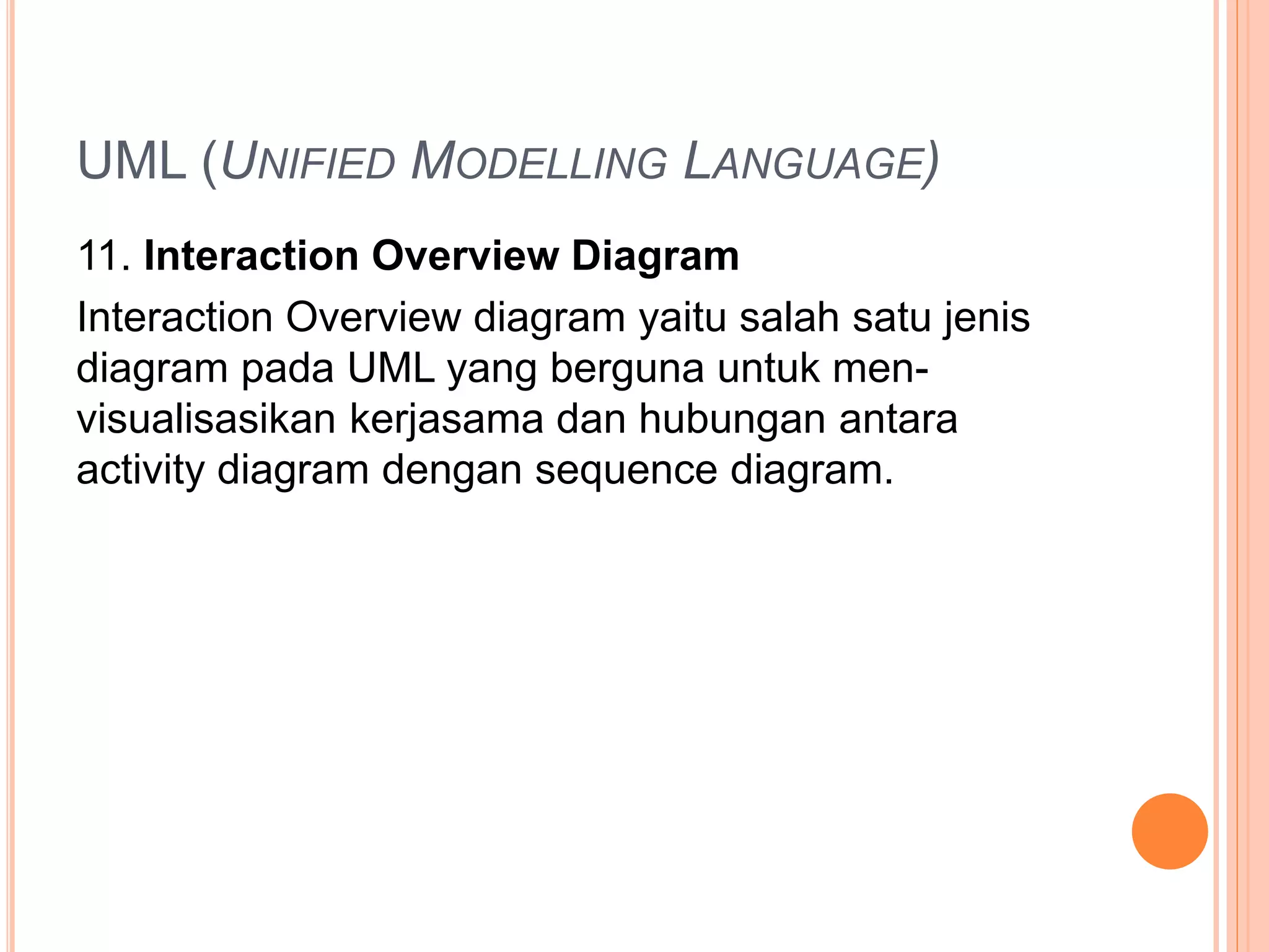 UML (UNIFIED MODELLING LANGUAGE)
11. Interaction Overview Diagram
Interaction Overview diagram yaitu salah satu jenis
diagram pada UML yang berguna untuk men-
visualisasikan kerjasama dan hubungan antara
activity diagram dengan sequence diagram.
 