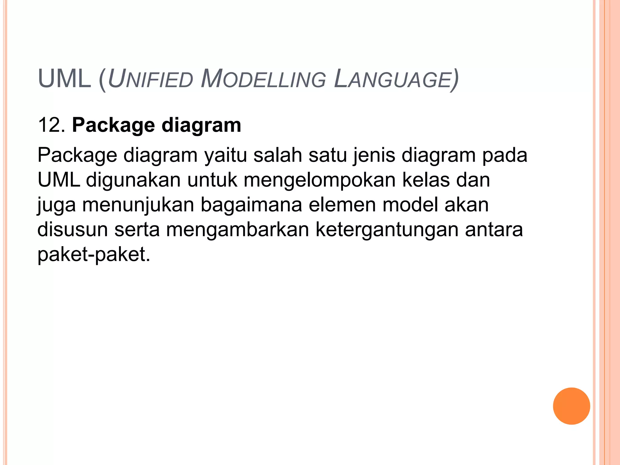 UML (UNIFIED MODELLING LANGUAGE)
12. Package diagram
Package diagram yaitu salah satu jenis diagram pada
UML digunakan untuk mengelompokan kelas dan
juga menunjukan bagaimana elemen model akan
disusun serta mengambarkan ketergantungan antara
paket-paket.
 