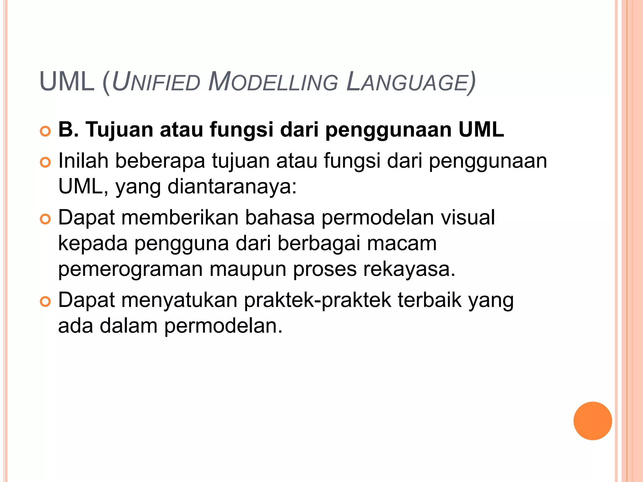 UML (UNIFIED MODELLING LANGUAGE)
 B. Tujuan atau fungsi dari penggunaan UML
 Inilah beberapa tujuan atau fungsi dari penggunaan
UML, yang diantaranaya:
 Dapat memberikan bahasa permodelan visual
kepada pengguna dari berbagai macam
pemerograman maupun proses rekayasa.
 Dapat menyatukan praktek-praktek terbaik yang
ada dalam permodelan.
 