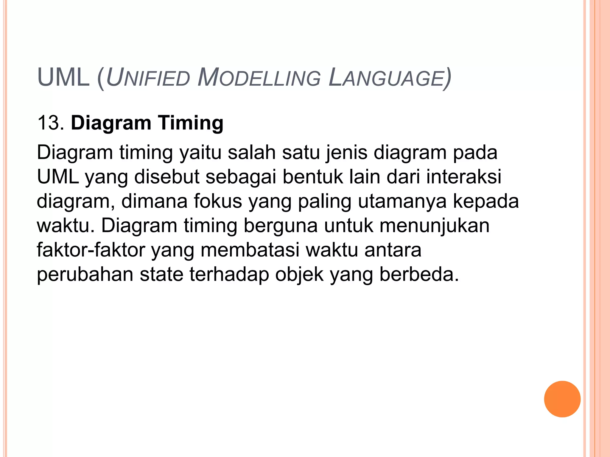 UML (UNIFIED MODELLING LANGUAGE)
13. Diagram Timing
Diagram timing yaitu salah satu jenis diagram pada
UML yang disebut sebagai bentuk lain dari interaksi
diagram, dimana fokus yang paling utamanya kepada
waktu. Diagram timing berguna untuk menunjukan
faktor-faktor yang membatasi waktu antara
perubahan state terhadap objek yang berbeda.
 