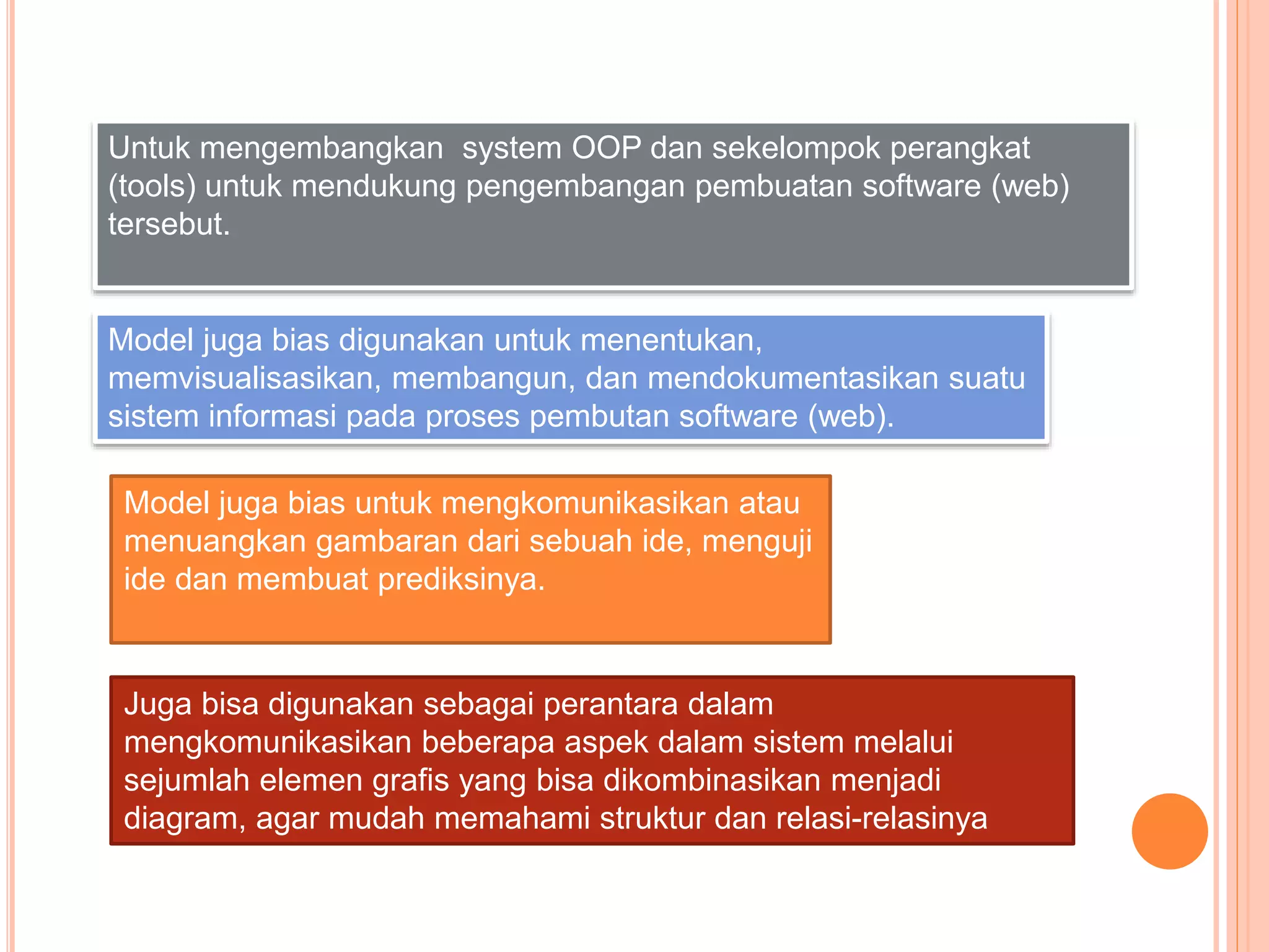Untuk mengembangkan system OOP dan sekelompok perangkat
(tools) untuk mendukung pengembangan pembuatan software (web)
tersebut.
Model juga bias digunakan untuk menentukan,
memvisualisasikan, membangun, dan mendokumentasikan suatu
sistem informasi pada proses pembutan software (web).
Model juga bias untuk mengkomunikasikan atau
menuangkan gambaran dari sebuah ide, menguji
ide dan membuat prediksinya.
Juga bisa digunakan sebagai perantara dalam
mengkomunikasikan beberapa aspek dalam sistem melalui
sejumlah elemen grafis yang bisa dikombinasikan menjadi
diagram, agar mudah memahami struktur dan relasi-relasinya
 