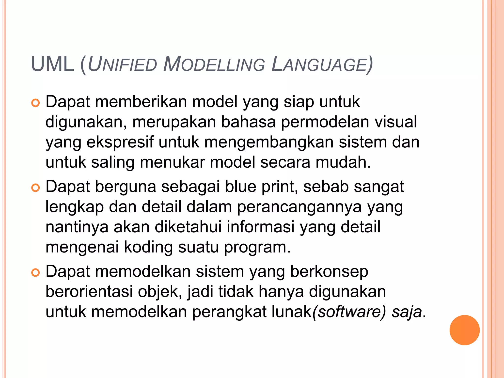 UML (UNIFIED MODELLING LANGUAGE)
 Dapat memberikan model yang siap untuk
digunakan, merupakan bahasa permodelan visual
yang ekspresif untuk mengembangkan sistem dan
untuk saling menukar model secara mudah.
 Dapat berguna sebagai blue print, sebab sangat
lengkap dan detail dalam perancangannya yang
nantinya akan diketahui informasi yang detail
mengenai koding suatu program.
 Dapat memodelkan sistem yang berkonsep
berorientasi objek, jadi tidak hanya digunakan
untuk memodelkan perangkat lunak(software) saja.
 