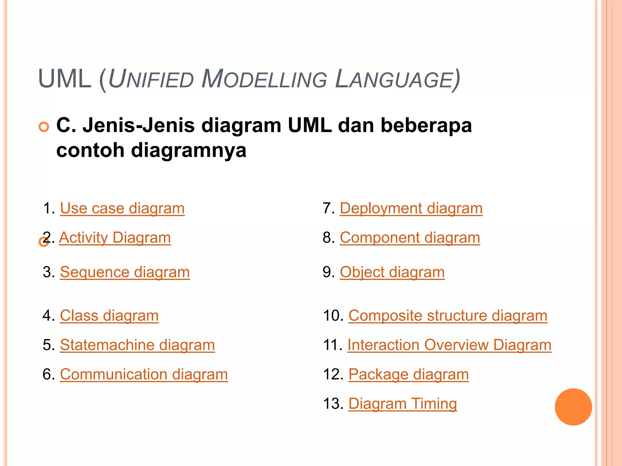 UML (UNIFIED MODELLING LANGUAGE)
 C. Jenis-Jenis diagram UML dan beberapa
contoh diagramnya

1. Use case diagram 7. Deployment diagram
2. Activity Diagram 8. Component diagram
3. Sequence diagram 9. Object diagram
4. Class diagram 10. Composite structure diagram
5. Statemachine diagram 11. Interaction Overview Diagram
6. Communication diagram 12. Package diagram
13. Diagram Timing
 