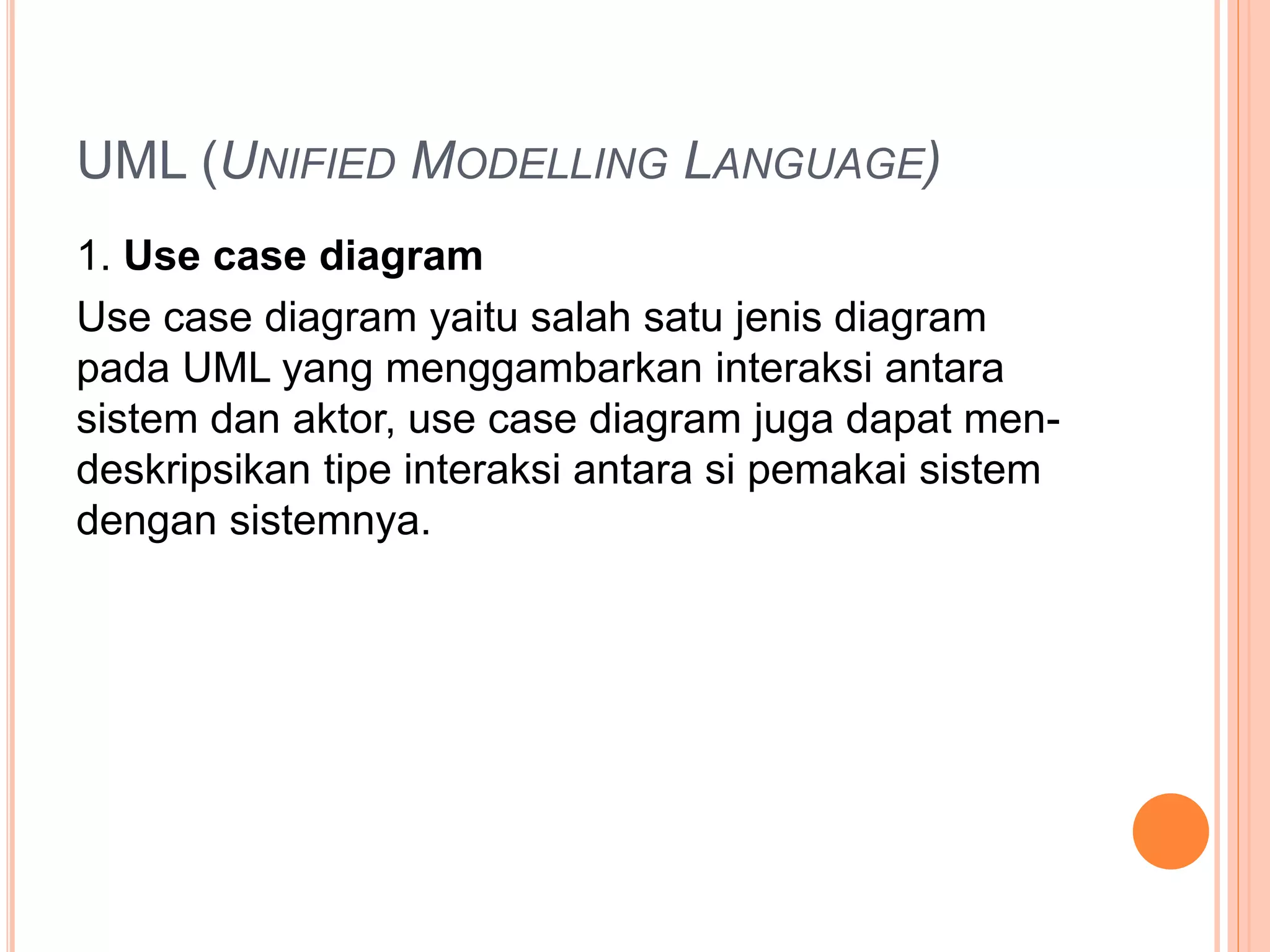 UML (UNIFIED MODELLING LANGUAGE)
1. Use case diagram
Use case diagram yaitu salah satu jenis diagram
pada UML yang menggambarkan interaksi antara
sistem dan aktor, use case diagram juga dapat men-
deskripsikan tipe interaksi antara si pemakai sistem
dengan sistemnya.
 