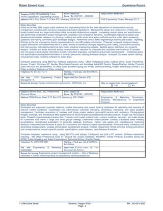 EmployerWHPacific, Inc.Dates Employed From / To  09/11/06 – 08/01/08Major Duties PerformedAddress 3470 Pipebend Place NE, Ste 170, Salem, OR 97301Civil Engineering Project Engineer/E.I.T.Duties Described Performed senior designer, project engineer, or assistant project manager duties on public and private transportation projects.Implemented roadway design principals according to the Oregon DOT Highway Design Manual and the AASHTO Policy on Geometric Design for various functional classifications of state highways, county roads, and city streets.Prepared construction plans, facilitating utility coordination, drainage design (including detention and water quality design), minor traffic design, engineering cost estimating, specification writing, and other miscellaneous duties.Initiated lead design activities and QA/QC review.Guided, directed and advised consultant technical design team as part of local agency and state federal-aid project delivery process.  This includes coordinating, planning, monitoring, and reviewing the work of others - toward meeting project scope, schedule & budget, company policies, and industry standards.Assisted the project manager in client communications and customer relations.Assisted with training and mentoring younger staff.Other activities:  performed general civil engineering design and works independently and with a group on multiple projects with tight schedules and budgets.  Exhibited strong oral and written communication skills, creating scopes, schedules & budgets and environmental technical reports and stormwater management plans.Computer experience using IBM PCs and laptops; Software experience using:  Office Professional Suite, Outlook, Word, Excel, PowerPoint, Access, Project, Windows XP, Bentley MicroStation/Inroads and Autodesk AutoCAD Graphic Design/Drafting, Adobe Products and ESRI ARC/GIS; Excellent typing (50 WPM); Technical Writing; Project Scheduling.Telephone No 503-362-4675Starting - Final pay rate $74,000/yr.; $78,120/yr. FORMTEXT      Job title  Project Engineer/E.I.T.Supervisor Ed Chamberland, P.E. FORMTEXT      Reason for leaving  Career enhancement opportunityMay we contact your current employer? FORMCHECKBOX   Yes                     FORMCHECKBOX   NoEmployerCity of Newberg Public Works Department, Engineering DivisionDates Employed From / To  03/01/01 – 09/08/06Major Duties PerformedAddress 414 E. First Street, P.O. Box 970, Newberg, OR 97132Civil Engineering Project Manager /E.I.T.Duties Described Acted as the Hwy 99W project public relations and engineering liaison for the state department of transportation and city management, assisting with numerous requests and project negotiations.  Managed the design and construction of state and locally funded small and large multi-million dollar municipal infrastructure projects - completing contract plans and specifications and performing construction project management, inspection and compliance functions.  Coordinated engineering design and developmental reviews between city planning, building and public works local agency officials and the public when answering questions and making comments upon developer designs.  Performed various traffic engineering functions and studies - reporting findings as the city engineering division representative to city traffic safety commission.  Prepared, reviewed, analyzed design project alternatives and determined which to select based on beneficial changes regarding public safety, construction economy and cost savings. Calculated project bid-item costs; prepared engineering budgets.  Applied agency standards to a project's designs.  Initiated and wrote technical writing correspondence, requests for proposals and consultant memorandum. Evaluated and conveyed project-related information to staff, consultant engineers, contractors and private manufacturers.    Interpreted plans and specifications and related information to contract personnel, utilizing developer designs.  Analyzed City water system utilizing computerized water modeling software for water flows.Computer experience using IBM PCs; Software experience using:  Office Professional Suite, Outlook, Word, Excel, PowerPoint, Access, Project, Windows XP, Bentley MicroStation/Inroads and Autodesk AutoCAD Graphic Design/Drafting, Adobe Products ESRI ARC/GIS and WordPerfect 10 Office Suite; Excellent typing (50 WPM); Technical Writing; Project Scheduling; EPANET 2.0 Water modeling; Waterworks Water modeling.Telephone No 503-537-1273Starting - Final pay rate $50,000/yr.; $62,000/yr. FORMTEXT      Job title  Civil Engineering Project Manager/E.I.T.Supervisor Dan Danicic, P.E. FORMTEXT      Reason for leaving  Career enhancement opportunity – WHPacific, Inc.May we contact your current employer? FORMCHECKBOX   Yes                     FORMCHECKBOX   NoEmployerMorse Bros., Inc., Prestressed Concrete GroupDates Employed From / To 01/01/97 – 03/01/01Major Duties PerformedAddress 23505 Peoria Road, P.O. Box 181, Harrisburg, OR  97446Engineering & Marketing Coordinator, Business: Manufacturing of Engineered ProductsDuties Described Developed and supported customer relations, market forecasting and project tracking databases for debriefing and reporting of relevant market conditions; Coordinated and administered corporate marketing, advertising, estimating, and sales program management; Facilitated acquisition of roadway and bridge project wetland removal/fill permits with regulators; Photographed bridges, buildings, and architectural field-applied uses of structural precast/prestressed concrete products; Sought out new project leads; Created project-estimate tracking files; Prepared and hosted in-plant tours, industry meetings, seminars, and trade shows for customers and clients in large and small groups settings; Entertained client/customer contacts; Facilitated sales meeting presentations; Coordinated publication of corporate catalogs, brochures, videos, web pages and miscellaneous marketing literature; Interpreted specifications & plans for contractors and relevant project representatives; Produced yearly marketing and advertising strategic plans, budgets and program development projects; Initiated, researched; Wrote technical writing publications and correspondence, industry-specific product specifications, press releases, trade literature & articles.Computer hardware experience using:  using IBM PCs and laptops; Configured and built a PC network; Software experience including:  MS Office Professional Suite 97, Outlook 98, Access Database, Win98/NT; Adobe Products; Excellent typing (50 WPM); Public Speaking and Sales Presentations; Technical Writing; Graphic Design.Telephone No (541) 995-6327Starting - Final pay rate $43,000/yr.; $45,000/yr. FORMTEXT      Job title Engineering & Marketing CoordinatorSupervisor Richard Imper, PE, Vice President/GM, Retired FORMTEXT      Reason for leaving Engineering project management position – City of Newberg; interested in further enhancing/using my engineering training background.EmployerOregon Department of Transportation/ODOT Roadway Engineering DesignDates Employed From / To 01/01/95 – 01/01/97Major Duties PerformedAddress Oregon Department of Transportation Headquarters, Capital Plaza, Salem, OregonAssociate Transportation Engineer; Transportation Engineer 1Duties Described Designed/prepared roadway project plan sheets for multiple preservation, safety, bridge and bikeway projects. Initiated, presented, and sponsored project team proposals. Evaluated and implemented team proposals. Prepared BAMS System specifications, bid items and project-related quantities, assembling all data from various ODOT sections and other agencies, producing final project bid documents. Coordinated, reviewed and/or checked field data and preliminary designs for compliance with state and federal standards, regarding roadway cross-sections, right-of-way requirements, vertical and horizontal alignments, drainage, stage construction, traffic designs, interchange/intersection layout, channelization, safety features. Facilitated design and specification work with other sections: Bridge, Right-of-Way, Utilities, Specifications, Traffic, Environmental, local governments, Region and Field Offices, engineering consultants. Conducted project alternative analysis. Assisted senior staff. Created cost estimates. Wrote technical documentation and project concurrence and letters of exception. Compiled scheduling and performance measures data.Computer experience using IBM PCs and Intergraph, Inc. Workstations; using software including ODOT Mainframe; UNIX; MS DOS, Word 6.0, Excel 5.0, Mail, Schedule+, and Access; Netscape Navigator, Excellent typing (40 WPM); Technical Writing; Project Scheduling; Intergraph MicroStation CAD, COGO Layout/Inroads 5.01; Graphic Design/Drafting.Telephone No N/A (reorganized or retired) now.Starting  - Final pay rate $32,000/yr.; $36,000/yr. FORMTEXT      Job title Associate Transportation Engineer; Transportation Engineer 1Supervisor Tom Wallace, PE, Roadway Team Section ManagerAndy Anderson; Dan MacDonald, PE; Carlos Rodriguez, PEReason for leaving - Morse Bros. - Position in industry and supplyEmployerOregon Department of Transportation/ODOT Region 2 Location DesignDates Employed From / To 07/01/94 – 01/01/95Major Duties PerformedAddress Oregon Department of Transportation, Region 2 Headquarters, Salem, OregonLocation Designer; Graduate Engineer Program; rotation 3/3.Duties Described Performed project-related engineering survey research; Acquired suitable private land survey and county assessor maps; Reported relevant \"
donation land claim\"
 summaries; Prepared survey traverse book, and organized maps and files for survey party; Processed survey traverse, monument-pin-tie, and \"
data terrain model\"
, files, (via \"
Electronic Theodolite Interface\"
), from the surveyors \"
Electronic Distance Measuring\"
 (EDM) instrument into an \"
Inroads\"
 file for \"
Intergraph\"
  CAD design; Evaluated accident data reports for future roadway designs; Calculated project bid-item costs and prepared engineering budgets; Applied \"
ODOT 3R\"
 design standards to project designs; Used relevant software to initiate letters, memorandum, engineering budgets and project designs; Completed \"
MicroStation I-32 2D\"
 CAD course; Utilized GPS survey coordinates for design digital terrain models; Prepared \"
roadside inventory\"
 sheets; Organized and help lead Project Development Team meetings.Computer experience using IBM PCs; using software including UNIX; Microsoft DOS, Word 6.0, Excel 5.0, Lotus 1-2-3 WYSIWYG; WordPerfect 5.1; Typing; Technical Writing; Intergraph MicroStation CAD; Graphic Design/Drafting.Telephone No N/A (reorganized or retired) now.Starting  - Final pay rate  $30,000/yr.; $32,000/yr. FORMTEXT      Job title Location Designer, Graduate Engineer ProgramSupervisor Tom Arnold, PE, Former Region 2 Location Manager FORMTEXT      Reason for leaving Completed ODOT Graduate Engineer Program – Interviewing for “permanent position” with ODOT RDWY SectionEmployerOregon Department of Transportation/ODOT Region 2 Location Bridge InspectionDates Employed From / To 01/01/94 – 07/01/94Major Duties PerformedAddress Oregon Department of Transportation, Region 2 Hdqrts., Salem, OregonAsst. Region Bridge Inspector; Graduate Engineer Program; rotation 2/3.Duties Described Inspected and reported on region highway bridges while utilizing both \"
Pontis\"
 and \"
National Bridge Inspection System\"
 (NBIS) federal inspection reporting criteria; Used \"
Pontis/NBIS\"
 computer database system reporting software to report individual bridge condition ratings; Created region highway computer database inspection scheduling program files via Microsoft Foxpro system software; Evaluated current system of inspection methods and processes in order to have offered helpful ideas and solutions that led toward positive results and changes in staff member daily routines; Completed Region Bridge Inspection (RBI) 1994 Training Seminar; Attended and made oral presentations at RBI meetings by addressing inspection processes and federal reporting methods.Computer experience using IBM PCs; using software including Microsoft DOS, Foxpro 2.5a; Lotus 1-2-3 WYSIWYG; WordPerfect 5.1; Typing; Technical Writing.Telephone No N/A (reorganized or retired) now.Starting  - Final pay rate  $29,000/yr.; $30,000/yr. FORMTEXT      Job title Asst. Region Bridge InspectorSupervisor Jeff Swanstrom, Region 2 Bridge Inspector FORMTEXT      Reason for leaving Completed a portion of ODOT Graduate Engineer ProgramEmployerOregon Department of Transportation/ODOT Research UnitDates Employed From / To 07/01/93 – 01/01/94Major Duties PerformedAddress Oregon Department of Transportation, Region 2 Hdqrts., Salem, OregonAssistant Research Investigator/Writer; Graduate Engineer Program; rotation 1/3.Duties Described Initiated research; Evaluated and conveyed project-related information among varying departments and private manufacturers; Gathered and evaluated product literature; Arranged and participated in project-related meetings and demonstrations; Conducted team meetings; Monitored construction activities; Developed a database; Produced database reports; Wrote construction, interim, and final project reports for the Federal Highway Administration (FHWA); Wrote memorandum, letters, team proposals, and research proposals; Researched and reported project bid-item costs.Computer experience using IBM PCs; using software including Microsoft DOS; Lotus 1-2-3 WYSIWYG; WordPerfect 5.1; Paradox 5.0; Typing; Technical Writing; Clerical; \"
Timeline\"
 Project Scheduling; Construction Monitoring/Inspection.Telephone No N/A (reorganized or retired) now.Starting  - Final pay rate  $29,000/yr.; $29,000/yr. FORMTEXT      Job title Assistant Research Investigator/WriterSupervisor Keith Martin, PE, Retired Research Section Manager FORMTEXT      Reason for leaving Completed a portion of ODOT Graduate Engineer ProgramEmployerCity of Newberg Engineering DepartmentDates Employed From / To 03/01/93 – 06/25/93Major Duties PerformedAddress 414 E. First Street, P.O. Box 970, Newberg, OR 97132Engineering Aide – Temporary positionDuties Described Initiated research; Organized and conveyed project-related information among varying departments and private groups; Gathered and reviewed product literature; Developed and wrote \"
requests for proposals\"
; Initiated and conducted product manufacturer and consultant meetings; Interviewed and selected project engineering consultants; Developed a database; Prepared memorandum; Drafted construction plans; Developed comparative cost analyses; Wrote project recommendations and proposals; Examined and negotiated contracts.Computer experience using IBM PCs; using software including Microsoft DOS; Lotus 1-2-3 WYSIWYG; WordPerfect 4.0; Typing; Technical Writing; Drafting.Telephone No N/A (reorganized or retired) now.Starting  - Final pay rate $12/hr. FORMTEXT      Job title Engineering AideSupervisor Larry Anderson, PE, Former City Engineer FORMTEXT      Reason for leaving To start “career position” at ODOT and its Graduate Engineer ProgramEmployerSnohomish County Public Works Department Design & Construction GroupDates Employed From / To 06/01/89 – 10/01/92Major Duties PerformedAddress Snohomish County Public Works Dept., Everett, WAInspector/Engineering Aide – Summer StudentDuties Described Participated with county \"
Design and Construction\"
 office personnel to administer public works construction contracts:  Managed the design and construction of state and locally funded small and large multi-million dollar infrastructure projects - performing construction project management, inspection and compliance functions.  Enforced government policy; Inspected construction sites; Calculated excavation areas, vertical & horizontal alignments, quantity take-offs, and roadway elevations & slopes; Documented construction activities; Assisted with contractual payments; Located public utility taps & roadway easements; Interpreted specifications & blueprints for contractors and relevant citizenry; Prepared drainage, bridge, and roadway structural field note records; Inspected solid waste site project; Surveyed for roadway structures; Conducted employee interviews; Inspected geotechnical/soil & asphalt compaction testing; Reviewed & critiqued pre-construction plans; Generated a daily inspection diary; Initiated technical writing correspondence; Assisted/inspected pile driving operations for bridge abutments & retaining walls; Prepared monthly budgets and contractor pay estimates.Computer experience using IBM PCs; using software including Microsoft DOS; SMARTWARE II integrated word-processing, spreadsheet, database, and communications package; Typing; Surveying; Technical Writing; Project Scheduling; Graphic Design/Drafting.Telephone No N/A (reorganized or retired) now.Starting  - Final pay rate $9/hr; $14/hr. FORMTEXT      Job title Inspector/Engineering AideSupervisor Tom Hanson, PE, Former County Engineering Group Manager FORMTEXT      Reason for leaving Completed college degree program – pursuing position at ODOTEducational Background A. List three (3) schools attended, starting with last one. B. List the number of years completed. C. Indicate degree or diploma earned, if any.  D. Major and minor field of study (if applicable).A. School, City/StateB. # YearsCompletedC. DegreeDiplomaD. Field of StudyUniversity of Washington, Seattle, WA82-83, 89-92BSCE; 12/1992Civil Engineering Degree ProgramWashington St. Univ., Pullman, WA09/88 - 01-89 FORMTEXT      Civil Engineering Undergrad ProgramSkagit Valley College, Mt. Vernon, WA09/86-12/87A.A.; 12/1988Associate of Arts DegreeWestern WA University, Bellingham, WA01/85-06/86 FORMTEXT      General Undergrad RequirementsAdditional InformationProfessional education, training and development:LeadershipTechnicalSafety and HealthSilver Falls Dist. School Board Member“All Things Environmental”/ODOT-Fed Aid.ODOT Medic First Aid/CPRMBI, Inc.  \"
Understanding FinancialPCI 5th Edition Design Handbook SeminarODOT Confined Space TrainingStatements” (NCEE Accounting Review)PCI Bridge Design Manual SeminarOn-going First Aid/CPR updatesMorse Bros., Inc., \"
Leadership MBI\"
 I & IIPrestressed Concrete Design CourseInterpersonal Skills Training CourseAnnual Bridge Inspection SeminarODOT Graduate Engineering ProgramMicrosoft Databases:  Access; Foxpro 2.5Business Grammar for ProfessionalsMicrosoft Office Suite Software ApplicationsMicroStation Graphics DesignMicroStation Inroads TrainingNBIS Bridge Inspection CourseParadox DatabaseBOLI Prevailing Wage Rate SeminarAPWA Technical Project Training SeminarsUrban Watershed Inst. Culvert WorkshopAsphalt Institute Constr. Hot Mix AC PavementFHWA Urban Drainage Design 2004AASHTO Roadside Design Training 2005Statewide Programmatic General Permit Workshop; DSL/COE SPGP PermitPE Review Courses PSU/Univ. of PDXMWH Soft H2OMap Water Modeling CourseDRF130 Intro. to AutoCAD – Spring 2006ODOT/DEQ Stormwater Management PlansCertifications/Professional Licenses:Engineer-in-Training (EIT)Specialized Technical Skills (Check Software/Equipment Operated)Computer and Office Management Skills:Computer hardware experience using:  IBM PCs; Apple Macintoshes; Intergraph Workstations; Software experience including:  Office Professional Suite, Outlook, Word, Excel, PowerPoint, Access, Project, Windows XP and Foxpro; ESRI ARC/GIS; ODOT Mainframe; UNIX; Bentley MicroStation/Inroads and Autodesk AutoCAD Graphic Design/Drafting, ETI, and associated software; Adobe Products; Smartware II; Lotus 1-2-3; DG 20/20; SAP90/SAL; WordPerfect Office Suite; FORTRANDeveloped and administered research reporting, inspection, and customer sales and marketing databasesAdministers project scheduling programs and practicesUsed \"
Pontis/NBIS\"
 computer database system reporting software to report individual bridge condition ratings; created region highway computer database inspection and scheduling program filesDesigned newly computerized stocking/inventory systemsPerformed accounting, purchasing, data entry, filing, and clerical activities FORMCHECKBOX  Switchboard FORMCHECKBOX  10-Key  FORMCHECKBOX  ADP FORMCHECKBOX  Oracle FORMCHECKBOX Other Database: Foxpro FORMCHECKBOX  MS Excel FORMCHECKBOX  MS Access FORMCHECKBOX  MS Office FORMCHECKBOX  GPS FORMCHECKBOX Other Equipment:  FORMTEXT       FORMCHECKBOX  MS Word FORMCHECKBOX  MS Project FORMCHECKBOX  Softdesk FORMCHECKBOX  Autodesk FORMCHECKBOX Other Software: WordPerfect FORMCHECKBOX  AutoCAD FORMCHECKBOX  Land Development Desktop FORMCHECKBOX  MicroStation/InroadsProfessional Memberships and AffiliationsList professional, trade, business, or civic associations and offices held.  (You may exclude memberships that would reveal race, color, religion, creed, gender, national origin, age, disability, or marital or veteran status.)OrganizationOffices HeldAmerican Public Works Association (APWA) FORMTEXT      Strategic Economic Development Corp. of Mid-Willamette Valley (SEDCOR) FORMTEXT      Oregon School Board Association (OSBA) FORMTEXT      Oregon Chapter American Concrete Institute (OACI) FORMTEXT      Corporate AccomplishmentsList any additional information you would like us to consider including any accomplishments, publications, and/or awards. Publication article/Industry Brochure:  The Art of Concrete - White Cement:  Perspectives on Architectural Distinction; “Distinctive by Design Precast, Keeping Pace with Style and Substance, Nike World Campus North Expansion, Washington Co., Oregon”, Bob Knorr, Morse Bros., Inc., 2000.