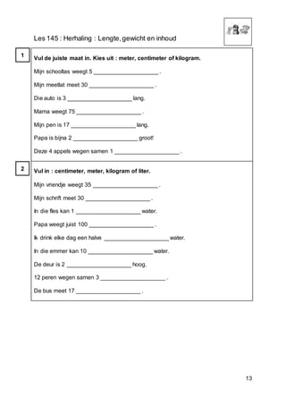 13
Les 145 : Herhaling : Lengte,gewicht en inhoud
Vul de juiste maat in. Kies uit : meter, centimeter of kilogram.
Mijn schooltas weegt 5 ____________________ .
Mijn meetlat meet 30 ____________________ .
Die auto is 3 ____________________ lang.
Mama weegt 75 ____________________ .
Mijn pen is 17 ____________________ lang.
Papa is bijna 2 ____________________ groot!
Deze 4 appels wegen samen 1 ____________________ .
Vul in : centimeter, meter, kilogram of liter.
Mijn vriendje weegt 35 ____________________ .
Mijn schrift meet 30 ____________________ .
In die fles kan 1 ____________________ water.
Papa weegt juist 100 ____________________ .
Ik drink elke dag een halve ____________________ water.
In die emmer kan 10 ____________________ water.
De deur is 2 ____________________ hoog.
12 peren wegen samen 3 ____________________ .
De bus meet 17 ____________________ .
1
2
 