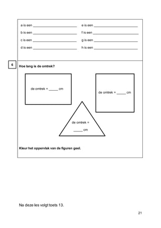 21
a is een ________________________
b is een ________________________
c is een ________________________
d is een ________________________
e is een ________________________
f is een _________________________
g is een ________________________
h is een ________________________
Hoe lang is de omtrek?
de omtrek = _____ cm
de omtrek = _____ cm
de omtrek =
_____ cm
Kleur het oppervlak van de figuren geel.
Na deze les volgt toets 13.
6
 
