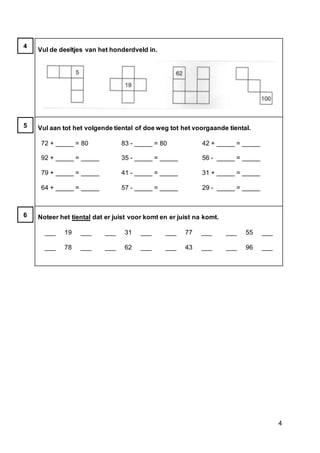 4
Vul de deeltjes van het honderdveld in.
Vul aan tot het volgende tiental of doe weg tot het voorgaande tiental.
72 + _____ = 80
92 + _____ = _____
79 + _____ = _____
64 + _____ = _____
83 - _____ = 80
35 - _____ = _____
41 - _____ = _____
57 - _____ = _____
42 + _____ = _____
56 - _____ = _____
31 + _____ = _____
29 - _____ = _____
Noteer het tiental dat er juist voor komt en er juist na komt.
___ 19 ___
___ 78 ___
___ 31 ___
___ 62 ___
___ 77 ___
___ 43 ___
___ 55 ___
___ 96 ___
4
5
6
 
