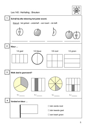 5
Les 140 : Herhaling : Breuken
Schrijf bij elke tekening het juiste woord.
Kies uit : het geheel – anderhalf – een kwart – de helft
_______________ _______________ _______________ _______________
Kleur …
1/4 geel 1/2 blauw 1/6 rood 1/3 groen
Welk deel is gearceerd?
1 / _____ 1 / _____ 1 / _____ 1 / _____
Verdeel en kleur …
 één vierde rood
 één tweede geel
 een kwart groen
1
2
3
4
 