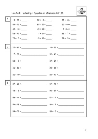 7
Les 141 : Herhaling : Optellenen aftrekken tot 100
6 + 13 = _____
84 – 10 = _____
42 + 3 = _____
68 – 40 = _____
75 – 3 = _____
32 + 6 = _____
65 – 60 = _____
49 + 40 = _____
7 + 61 = _____
9 + 80 = _____
81 + 6 = _____
52 – 40 = _____
5 + 64 = _____
88 – 7 = _____
77 – 5 = _____
22 + 47 = _______________________
7 + 39 = _______________________
63 + 9 = _______________________
45 + 53 = _______________________
35 + 9 = _______________________
16 + 69 = _______________________
32 + 43 = _______________________
37 + 21 = _______________________
29 + 66 = _______________________
24 + 47 = _______________________
37 – 28 = _______________________
43 – 5 = _______________________
99 – 74 = _______________________
54 – 18 = _______________________
39 – 38 = _______________________
67 – 18 = _______________________
96 – 61 = _______________________
61 – 7 = _______________________
80 – 9 = _______________________
53 – 6 = _______________________
1
2
3
 