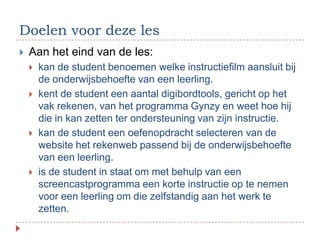 Doelen voor deze les
   Aan het eind van de les:
       kan de student benoemen welke instructiefilm aansluit bij
        de onderwijsbehoefte van een leerling.
       kent de student een aantal digibordtools, gericht op het
        vak rekenen, van het programma Gynzy en weet hoe hij
        die in kan zetten ter ondersteuning van zijn instructie.
       kan de student een oefenopdracht selecteren van de
        website het rekenweb passend bij de onderwijsbehoefte
        van een leerling.
       is de student in staat om met behulp van een
        screencastprogramma een korte instructie op te nemen
        voor een leerling om die zelfstandig aan het werk te
        zetten.
 