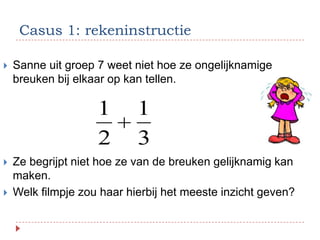 Casus 1: rekeninstructie

   Sanne uit groep 7 weet niet hoe ze ongelijknamige
    breuken bij elkaar op kan tellen.

                    1       1
                    2       3
   Ze begrijpt niet hoe ze van de breuken gelijknamig kan
    maken.
   Welk filmpje zou haar hierbij het meeste inzicht geven?
 