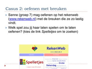 Casus 2: oefenen met breuken
   Sanne (groep 7) mag oefenen op het rekenweb
    (www.rekenweb.nl) met de breuken die ze zo lastig
    vindt.
   Welk spel zou jij haar laten spelen om te laten
    oefenen? (kies de link Spelletjes om te zoeken)
 