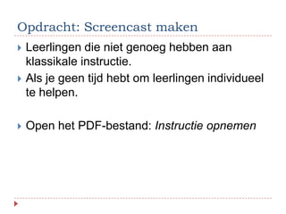 Opdracht: Screencast maken
   Leerlingen die niet genoeg hebben aan
    klassikale instructie.
   Als je geen tijd hebt om leerlingen individueel
    te helpen.

   Open het PDF-bestand: Instructie opnemen
 