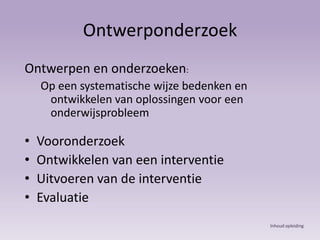 OntwerponderzoekOntwerpen en onderzoeken:Op een systematische wijze bedenken en ontwikkelen van oplossingen voor een onderwijsprobleemVooronderzoekOntwikkelen van een interventieUitvoeren van de interventieEvaluatieInhoud opleiding