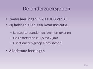 De onderzoeksgroepZeven leerlingen in klas 3BB VMBO. Zij hebben allen een lwoo indicatie.Leerachterstanden op lezen en rekenenDe achterstand is 1,5 tot 2 jaarFunctioneren groep 6 basisschoolAllochtone leerlingenContext