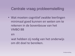 Centrale vraag probleemstellingWat moeten cognitief zwakke leerlingen minimaal goed kunnen en weten om te rekenen in de bovenbouw van het  VMBO BB    en    wat hebben zij nodig van het onderwijs om dit doel te bereiken. Probleemstelling