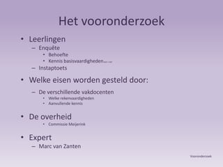 Het vooronderzoekLeerlingenEnquêteBehoefte Kennis basisvaardigheden wel / nietInstaptoetsWelke eisen worden gesteld door:De verschillende vakdocenten Welke rekenvaardigheden  Aanvullende kennisDe overheid Commissie MeijerinkExpertMarc van ZantenVooronderzoek