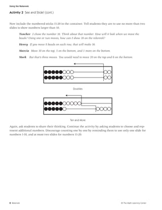 Using the Rekenrek


Activity 2 See and Slide! (cont.)


Now include the numbered sticks 11-20 in the container. Tell students they are to use no more than two
slides to show numbers larger than 10.

         Teacher I chose the number 16. Think about that number. How will it look when we move the
         beads? Using one or two moves, how can I show 16 on the rekenrek?

         Henry If you move 8 beads on each row, that will make 16.

         Marcia Move 10 on the top, 5 on the bottom, and 1 more on the bottom.

         Mark        But that’s three moves. You would need to move 10 on the top and 6 on the bottom.




                                                       Doubles




                                                    Ten and More

Again, ask students to share their thinking. Continue the activity by asking students to choose and rep-
resent additional numbers. Discourage counting one by one by reminding them to use only one slide for
numbers 1-10, and at most two slides for numbers 11-20.




8 Rekenrek                                                                                  © The Math Learning Center
 