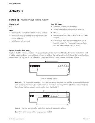 Using the Rekenrek




Activity 3

Sum it Up Multiple Ways to Find A Sum
Grade Level                                                   You Will Need
K–1                                                           H A rekenrek for each pair of children
                                                              H Journal/paper for recording number sentences
Skills
H Use the anchor numbers 5 and 10 to visualize numbers        H Pencil

H Use the “counting up” strategy to solve problems with       H Number cards 1–10 (page 25. Run on cardstock and
  missing addends                                               cut apart.)

H Build ﬂuency with tens facts                                H Something to “hide” the rekenrek’s bottom row of
                                                                beads (a folded 8˝ × 5˝ index card or piece of con-
                                                                  struction paper, or small piece of fabric)


Instructions for Sum it Up
Explain that for this activity you are only going to use the top row of beads. (Cover the botton row with
a folded index card or a piece of fabric.) Begin by sliding the red beads to the left and the white beads to
the right on the top row of the rekenrek. Using the number cards, choose a number to build.




                                               How to start the activity

         Teacher I’ve chosen the number 7. Let’s see how many ways we can build it by sliding beads from
         each side into the middle. I wonder if there is more than one way? What if I slide 3 red beads from
         the left and 4 white beads from the right. Does that build 7?




         Carrie Yes, but you can also make 7 by sliding 2 reds and 5 whites.

         Teacher Let’s record all the ways we can build 7.



© The Math Learning Center                                                                                     Rekenrek 9
 