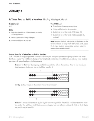 Using the Rekenrek




Activity 4

It Takes Two to Build a Number Finding Missing Addends
Grade Level                                               You Will Need
K–2                                                       H One rekenrek for every two students
                                                          H A rekenrek for teacher demonstration
Skills
H Discover strategies to solve unknown or missing         H Student set of number cards 1–10 (page 25)
  addend problems                                         H Student set of number cards 1–20 (pages 25–26,
H Develop problem-solving strategies                        optional)

H Build ﬂuency with facts to ten
                                                          Note Rekenrek activities llike this can be extended on the
                                                          ten row rekenrek by using the 1–100 number cards, pages
                                                          25-31. Have students represent the numbers using the
                                                          fewest possible bead moves.


Instructions for It Takes Two to Build a Number
Ask a student to be your partner. Tell the class that you and your partner are going to build the num-
ber 5 as a team. You will be in charge of moving beads on the top row of the rekenrek and your student
partner will move beads on the bottom row.

         Teacher to Partner I am going to slide 3 beads to the left on the top row. Now in one move, you
         slide beads on the bottom row to build the number 5.




         Shelby I slid 2 beads on the bottom row with one move!




         Teacher Now I would like all of you to pair up with a partner. I’ll choose a number from the num-
         ber cards. You will then build that number with your partner. (Begin with cards 1–10, or 1–20 if you
         are practicing facts to 20).




© The Math Learning Center                                                                                 Rekenrek 11
 