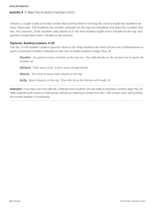Using the Rekenrek


Activity 4 It Takes Two to Build a Number (cont.)


Choose a couple cards to further model this activity before inviting the class to build the numbers on
their rekenreks. Tell students the number of beads on the top row should be less than the number cho-
sen. For instance, if the number card chosen is 8, the ﬁrst student might move 5 beads on the top. Her
partner would then move 3 beads on the bottom.

Optional: Building numbers 11-20
Use the 11–20 number cards to practice facts to 20. Help students see that certain row combinations re-
quire a minimal number of beads on one row to build numbers larger than 10.

          Teacher I’m going to move 4 beads on the top row. You slide beads on the second row to make the
          number 16.

          Michael That won’t work. I don’t have enough beads.

          Sharon You have to move more beads on the top.

          Kelly Move 6 beads on the top. Then the 10 on the bottom will make 16.

Extension If you have a ten row rekenrek, challenge those students who are ready to represent numbers larger than 20.
Have students work in pairs or small groups, taking turns drawing a number from the 1–100 number cards and building
the number together or individually.




12 Rekenrek                                                                                      © The Math Learning Center
 