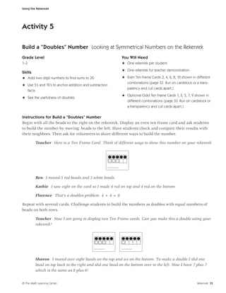 Using the Rekenrek




Activity 5

Build a “Doubles” Number Looking at Symmetrical Numbers on the Rekenrek
Grade Level                                                                                  You Will Need
1–2                                                                                          H One rekenrek per student
                                                                                             H One rekenrek for teacher demonstration
Skills
H Add two digit numbers to ﬁnd sums to 20                                                    H Even Ten Frame Cards 2, 4, 6, 8, 10 shown in different
                                                                                               combinations (page 32. Run on cardstock or a trans-
H Use 5’s and 10’s to anchor addition and subtraction
                                                                                                        parency and cut cards apart.)
  facts
                                                                                             H Optional Odd Ten Frame Cards 1, 3, 5, 7, 9 shown in
H See the usefulness of doubles
                                                                                               different combinations (page 33. Run on cardstock or
                                                                                               a transparency and cut cards apart.)

Instructions for Build a “Doubles” Number
Begin with all the beads to the right on the rekenrek. Display an even ten frame card and ask students
to build the number by moving beads to the left. Have students check and compare their results with
their neighbors. Then ask for volunteers to share different ways to build the number.

         Teacher Here is a Ten Frame Card. Think of different ways to show this number on your rekenrek.




                                                                    Eve n Ten Frame Ca rd




         Ben I moved 5 red beads and 3 white beads.

         Kathie I saw eight on the card so I made 4 red on top and 4 red on the bottom.

         Florence That’s a doubles problem. 4 + 4 = 8.

Repeat with several cards. Challenge students to build the numbers as doubles with equal numbers of
beads on both rows.

         Teacher Now I am going to display two Ten Frame cards. Can you make this a double using your
         rekenrek?




                                            Eve n Ten Frame Ca rd                           Eve n Ten Frame Ca rd




         Sharon I moved over eight beads on the top and six on the bottom. To make a double I slid one
         bead on top back to the right and slid one bead on the bottom over to the left. Now I have 7 plus 7
         which is the same as 8 plus 6!


© The Math Learning Center                                                                                                                  Rekenrek 13
 