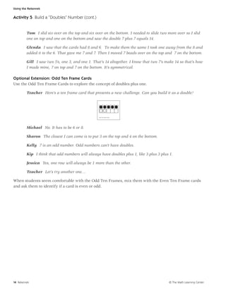 Using the Rekenrek


Activity 5 Build a “Doubles” Number (cont.)


         Tom I slid six over on the top and six over on the bottom. I needed to slide two more over so I slid
         one on top and one on the bottom and saw the double 7 plus 7 equals 14.

         Glenda I saw that the cards had 8 and 6. To make them the same I took one away from the 8 and
         added it to the 6. That gave me 7 and 7. Then I moved 7 beads over on the top and 7 on the bottom.

         Gill I saw two 5’s, one 3, and one 1. That’s 14 altogether. I know that two 7’s make 14 so that’s how
         I made mine, 7 on top and 7 on the bottom. It’s symmetrical.

Optional Extension: Odd Ten Frame Cards
Use the Odd Ten Frame Cards to explore the concept of doubles plus one.

         Teacher Here’s a ten frame card that presents a new challenge. Can you build it as a double?




                                                  Eve n Ten Frame Ca rd




         Michael No. It has to be 6 or 8.

         Sharon The closest I can come is to put 3 on the top and 4 on the bottom.

         Kelly 7 is an odd number. Odd numbers can’t have doubles.

         Kip I think that odd numbers will always have doubles plus 1, like 3 plus 3 plus 1.

         Jessica Yes, one row will always be 1 more than the other.

         Teacher Let’s try another one....

When students seem comfortable with the Odd Ten Frames, mix them with the Even Ten Frame cards
and ask them to identify if a card is even or odd.




14 Rekenrek                                                                                © The Math Learning Center
 