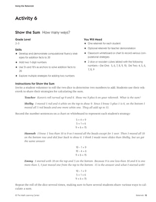 Using the Rekenrek




Activity 6

Show the Sum How many ways?
Grade Level                                                       You Will Need
2–3                                                               H One rekenrek for each student
                                                                  H Optional rekenrek for teacher demonstration
Skills
H Develop and demonstrate computational ﬂuency strat-             H Classroom whiteboard or chart to record various com-
  egies for addition facts to 20                                        putational strategies

H Add two 1-digit numbers                                         H 2 dice or wooden cubes labled with the following
                                                                    numbers—Die One: 5, 6, 7, 8, 9, 10; Die Two: 4, 5, 6,
H Use 5’s and 10’s as anchors to solve addition facts to
                                                                    7, 8, 9
  20
H Explore multiple strategies for adding two numbers


Instructions for Show the Sum
Invite a student volunteer to roll the two dice to determine two numbers to add. Students use their rek-
enrek to share their strategies for calculating the sum.

         Teacher Karen’s roll turned up 9 and 6. Show me 9 plus 6 on your rekenrek. What is the sum?

         Shelby I moved 5 red and 4 white on the top to show 9. Since I know 5 plus 1 is 6, on the bottom I
         moved all 5 red beads and one more white one. They all add up to 15.

Record the number sentences on a chart or whiteboard to represent each student’s strategy:

                                                           5+4=9
                                                            5+1=6
                                                           9 + 6 = 15

         Hannah I know 1 less than 10 is 9 so I moved all the beads except for 1 over. Then I moved all 10
         on the bottom row and slid four back to show 6. I think I made more slides than Shelby, but we got
         the same answer.

                                                           10 – 1 = 9
                                                           10 – 4 = 6
                                                           9 + 6 = 15

         Emmy I started with 10 on the top and 5 on the bottom. Because 9 is one less than 10 and 6 is one
         more than 5, I just moved one from the top to the bottom. 15 is the answer and what I started with!

                                                           10 – 1 = 9
                                                            5+1=6
                                                           9 + 6 = 15

Repeat the roll of the dice several times, making sure to have several students share various ways to cal-
culate a sum.

© The Math Learning Center                                                                                        Rekenrek 15
 