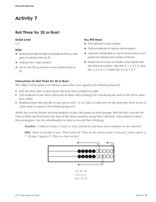Using the Rekenrek




Activity 7

Roll Three for 20 or Bust!
Grade Level                                                    You Will Need
2–3                                                            H One rekenrek for each student
                                                               H Optional rekenrek for teacher demonstration
Skills
H Develop and demonstrate computational ﬂuency strat-          H Classroom whiteboard or chart to record various com-
  egies for addition facts to 20                                     putational strategies and number sentences

H Adding three 1-digit numbers                                 H Several sets of 3 dice or wooden cubes labled with
                                                                 the following numbers—Red Die: 0, 1, 2, 3, 4, 5; Blue
H Use 5’s and 10’s as anchors to solve addition facts to
                                                                 Die: 2, 3, 4, 5, 6, 7; Green Die: 4, 5, 6, 7, 8, 9
  20


Instructions for Roll Three for 20 or Bust!
The object of this game is to obtain a sum close to or equal to 20 without going over.

• Roll the three dice to determine the ﬁrst three numbers to add.
• Tell students to use their rekenreks to share their strategy for calculating the sum of the three num-
  bers rolled.
• Students must then decide to stay put or roll 1, 2, or 3 dice to add more to the sum they have so far to
  come close or equal to 20 without going over.

Model the activity before inviting students to play this game in small groups. Roll the dice and ask the
class to help you determine the sum of the three numbers using their rekenrek. Ask student to share
their strategies. Use the whiteboard or a chart to record their thinking.

         Teacher I rolled a 6 and a 7 and a 4. How should we add these three numbers on the rekenrek?

         Ellie Move 6 and then 4 over. That makes 10. Then on the bottom move 5 red and 2 white which is
         7. 10 plus 7 equals 17. That is a fast ten fact!

                                                                             6           4




                                                                                 7


                                                       6 + 4 = 10
                                                        5 + 2 =7
                                                       10 + 7 = 17




© The Math Learning Center                                                                                        Rekenrek 17
 