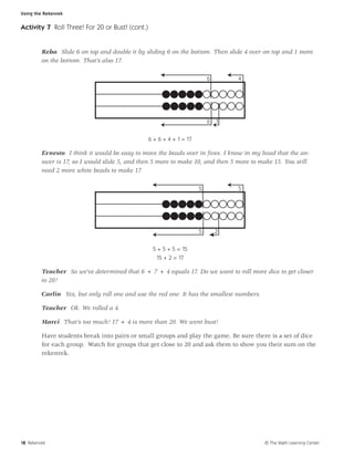 Using the Rekenrek


Activity 7 Roll Three! For 20 or Bust! (cont.)


         Reba Slide 6 on top and double it by sliding 6 on the bottom. Then slide 4 over on top and 1 more
         on the bottom. That’s also 17.

                                                                          6       4




                                                                          6   1


                                                 6 + 6 + 4 + 1 = 17

         Ernesto I think it would be easy to move the beads over in ﬁves. I know in my head that the an-
         swer is 17, so I would slide 5, and then 5 more to make 10, and then 5 more to make 15. You still
         need 2 more white beads to make 17.

                                                                      5           5




                                                                      5       2


                                                  5 + 5 + 5 = 15
                                                   15 + 2 = 17

         Teacher So we’ve determined that 6 + 7 + 4 equals 17. Do we want to roll more dice to get closer
         to 20?

         Carlin Yes, but only roll one and use the red one. It has the smallest numbers.

         Teacher Ok. We rolled a 4.

         Marci That’s too much! 17 + 4 is more than 20. We went bust!

         Have students break into pairs or small groups and play the game. Be sure there is a set of dice
         for each group. Watch for groups that get close to 20 and ask them to show you their sum on the
         rekenrek.




18 Rekenrek                                                                                © The Math Learning Center
 